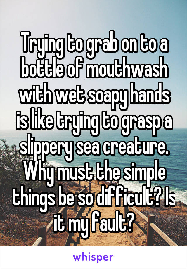 Trying to grab on to a bottle of mouthwash with wet soapy hands is like trying to grasp a slippery sea creature. Why must the simple things be so difficult? Is it my fault?