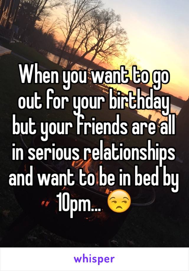 When you want to go out for your birthday but your friends are all in serious relationships and want to be in bed by 10pm... 😒