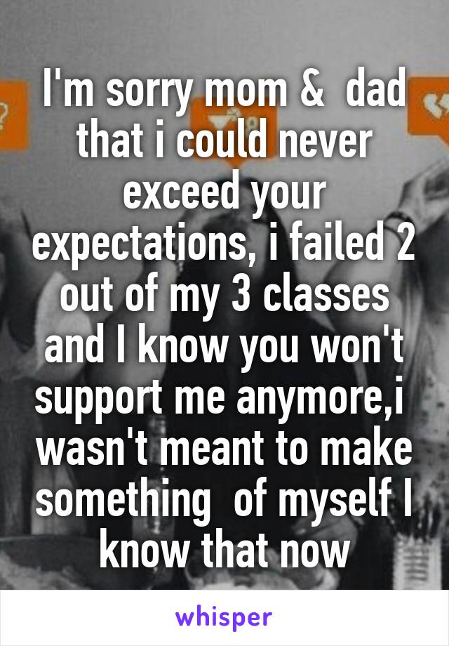 I'm sorry mom &  dad that i could never exceed your expectations, i failed 2 out of my 3 classes and I know you won't support me anymore,i  wasn't meant to make something  of myself I know that now