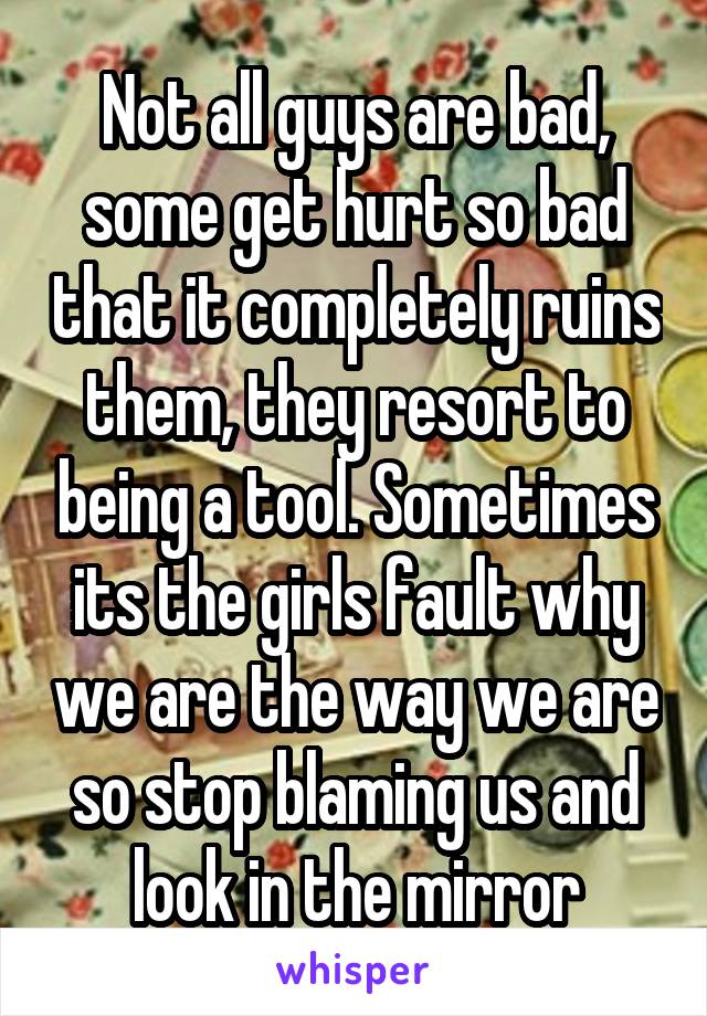 Not all guys are bad, some get hurt so bad that it completely ruins them, they resort to being a tool. Sometimes its the girls fault why we are the way we are so stop blaming us and look in the mirror