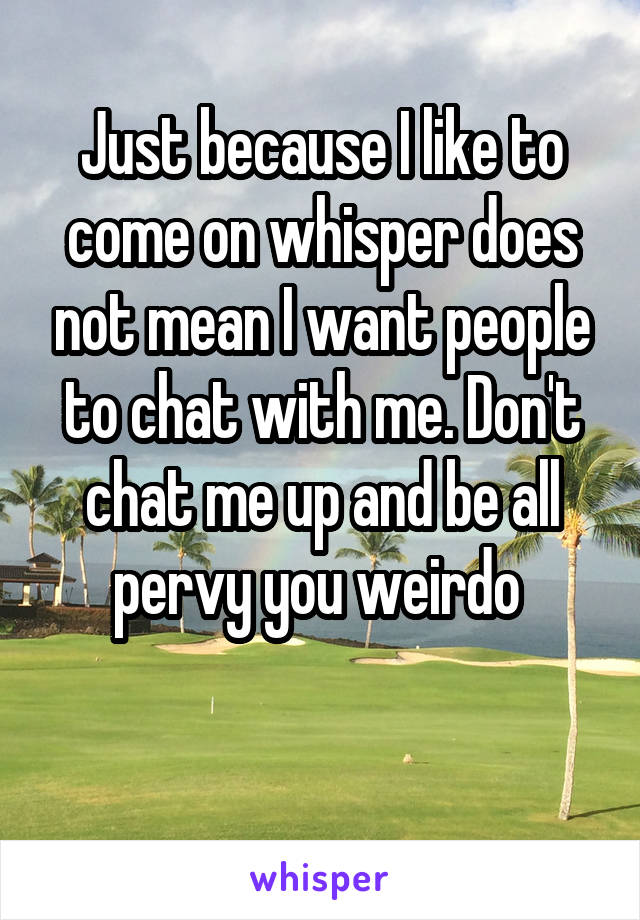 Just because I like to come on whisper does not mean I want people to chat with me. Don't chat me up and be all pervy you weirdo 

