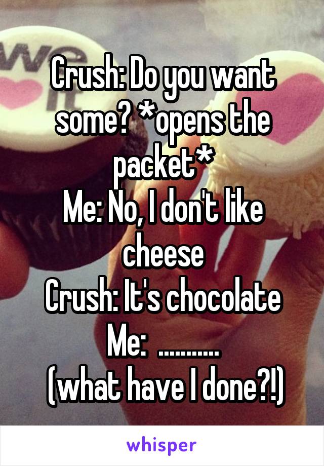 Crush: Do you want some? *opens the packet*
Me: No, I don't like cheese
Crush: It's chocolate
Me:  ...........
 (what have I done?!)