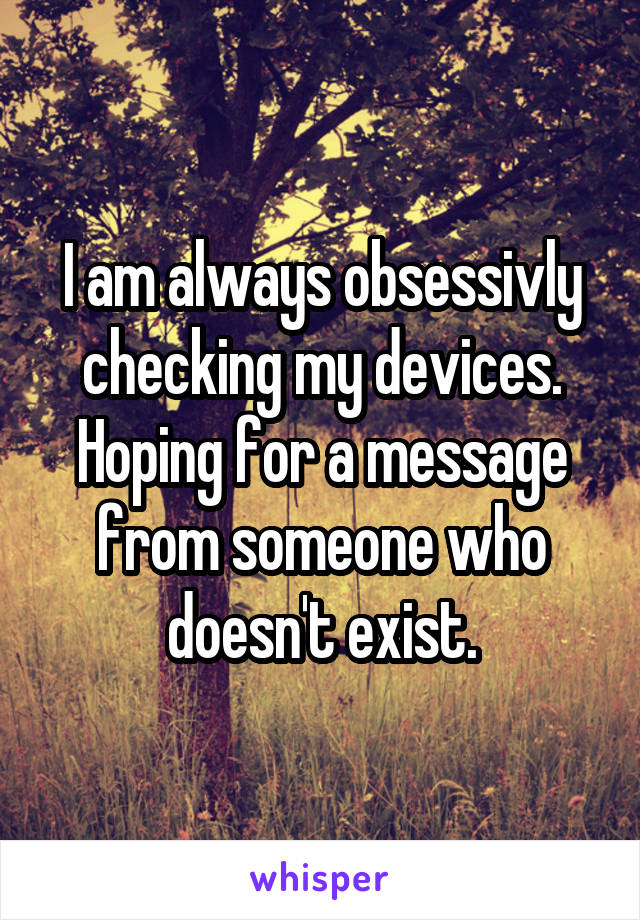 I am always obsessivly checking my devices. Hoping for a message from someone who doesn't exist.