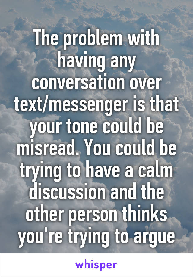 The problem with having any conversation over text/messenger is that your tone could be misread. You could be trying to have a calm discussion and the other person thinks you're trying to argue