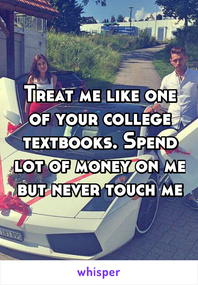 Treat me like one of your college textbooks. Spend lot of money on me but never touch me