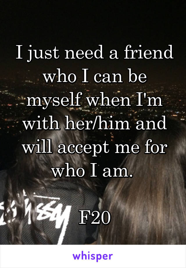 I just need a friend who I can be myself when I'm with her/him and will accept me for who I am. 

F20