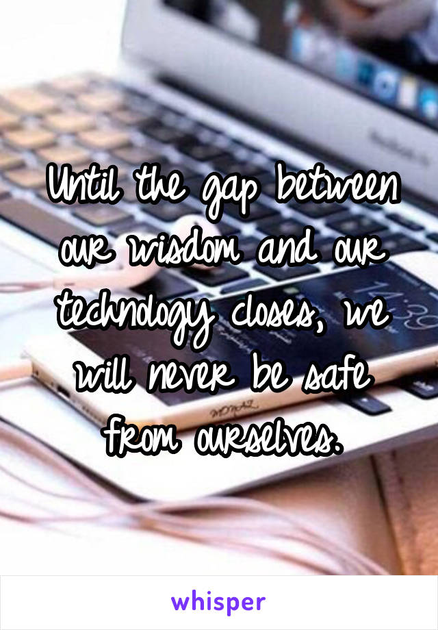 Until the gap between our wisdom and our technology closes, we will never be safe from ourselves.