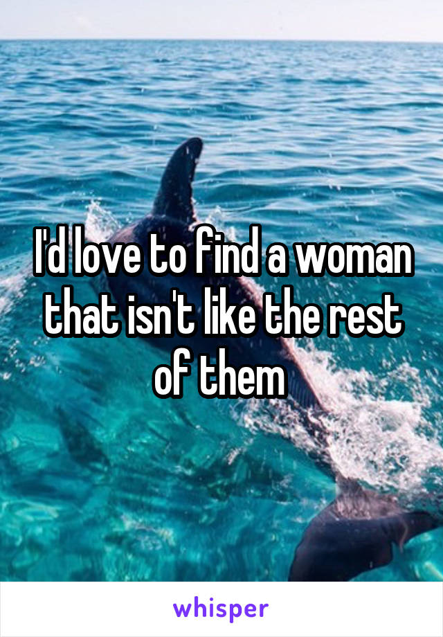 I'd love to find a woman that isn't like the rest of them 