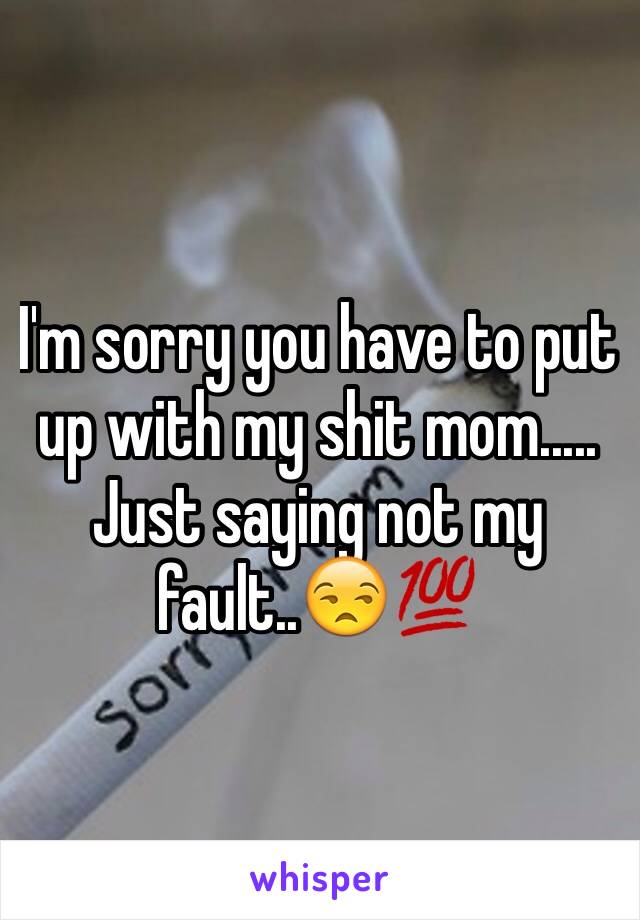 I'm sorry you have to put up with my shit mom..... Just saying not my fault..😒💯