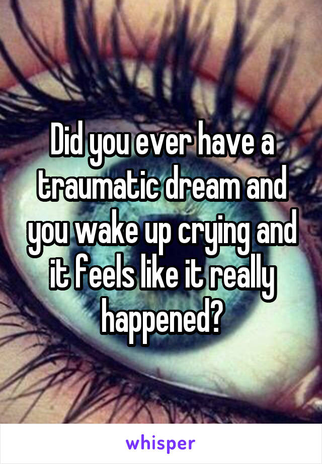 Did you ever have a traumatic dream and you wake up crying and it feels like it really happened?