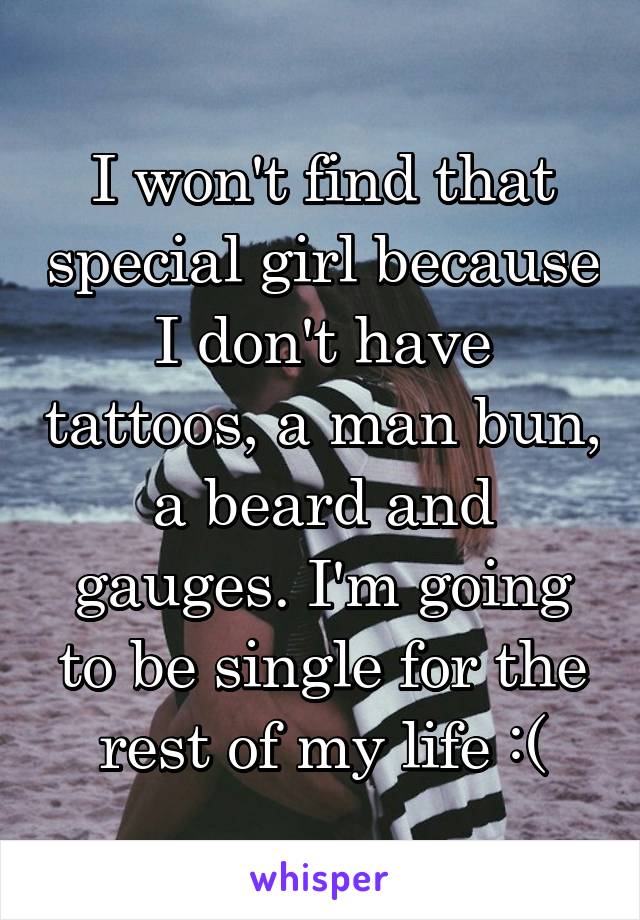 I won't find that special girl because I don't have tattoos, a man bun, a beard and gauges. I'm going to be single for the rest of my life :(