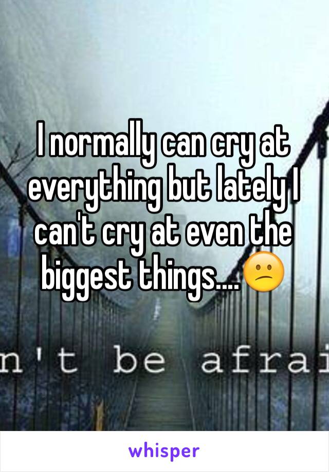 I normally can cry at everything but lately I can't cry at even the biggest things....😕