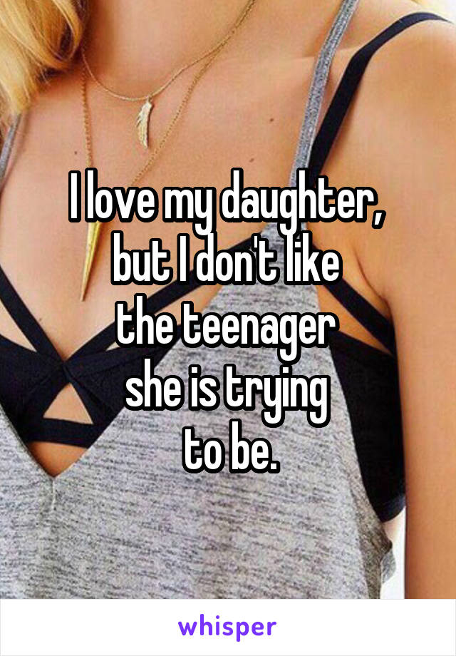 I love my daughter, 
but I don't like 
the teenager 
she is trying 
to be.
