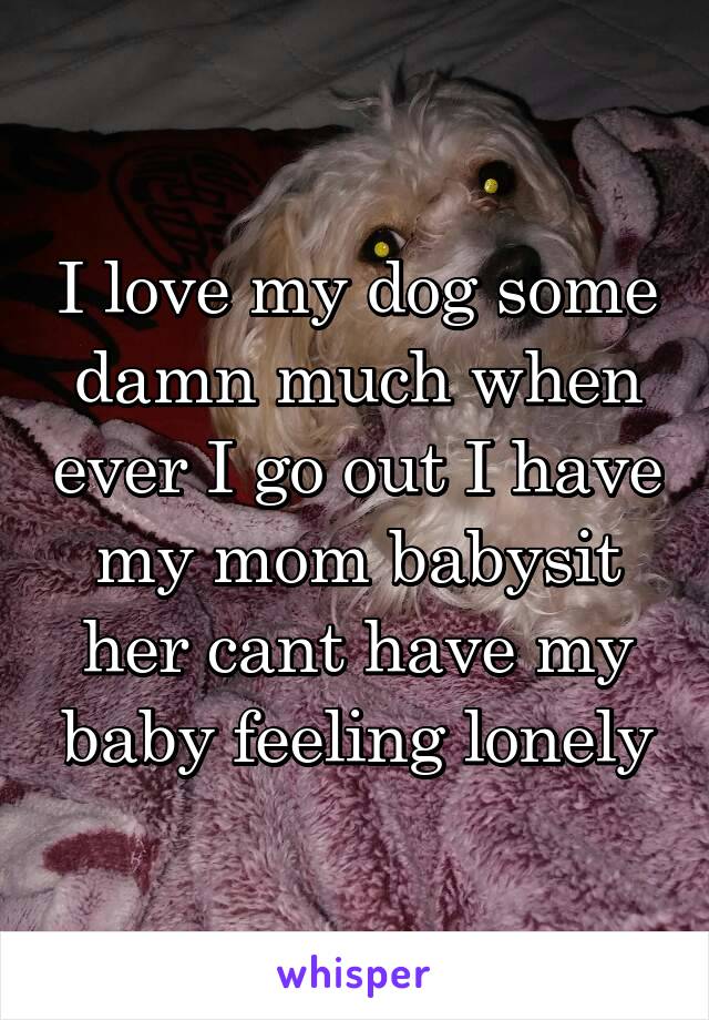 I love my dog some damn much when ever I go out I have my mom babysit her cant have my baby feeling lonely