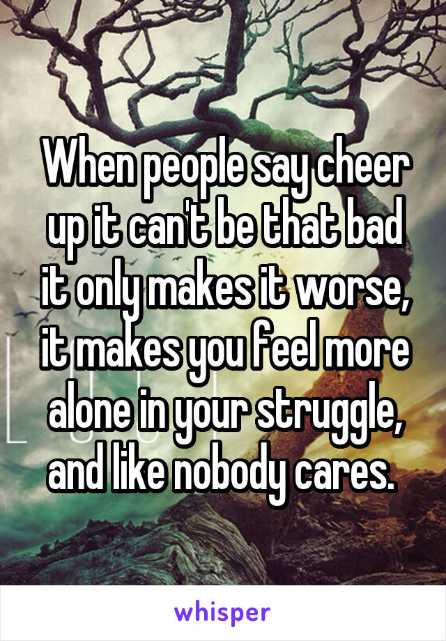 When people say cheer up it can't be that bad it only makes it worse, it makes you feel more alone in your struggle, and like nobody cares. 