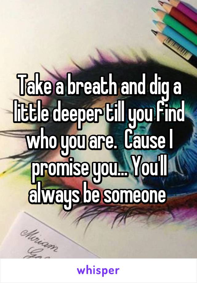 Take a breath and dig a little deeper till you find who you are.  Cause I promise you... You'll always be someone 