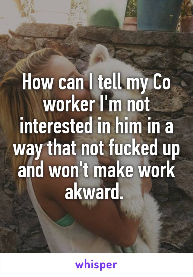 How can I tell my Co worker I'm not interested in him in a way that not fucked up and won't make work akward. 