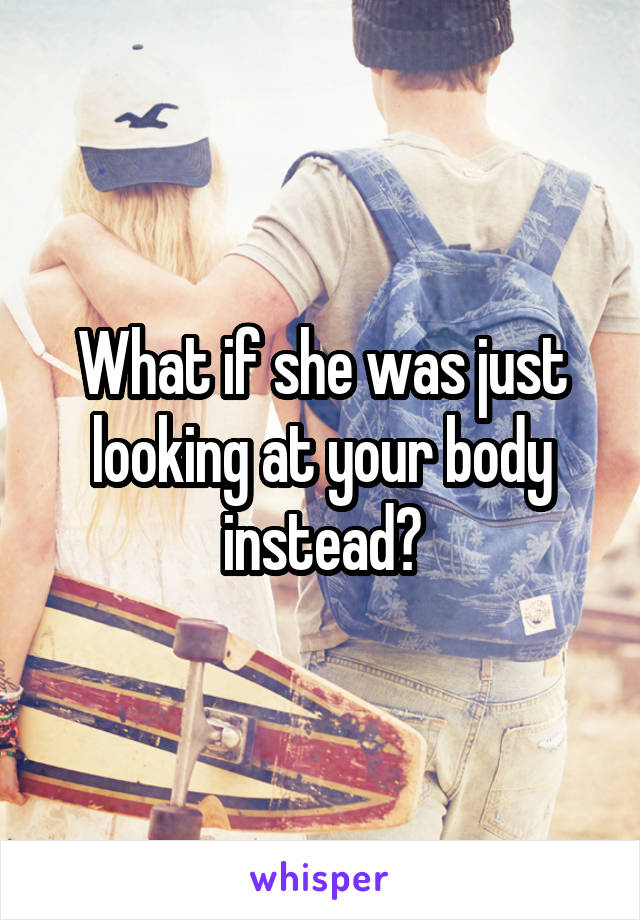 What if she was just looking at your body instead?