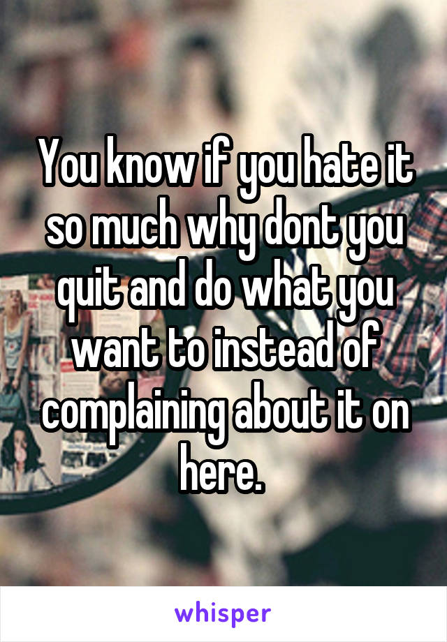 You know if you hate it so much why dont you quit and do what you want to instead of complaining about it on here. 