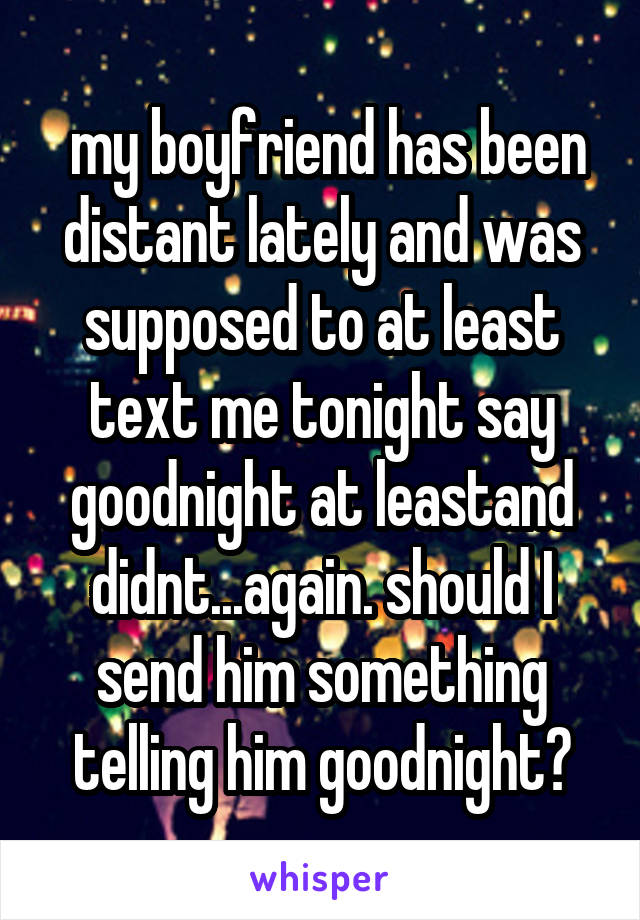  my boyfriend has been distant lately and was supposed to at least text me tonight say goodnight at leastand didnt...again. should I send him something telling him goodnight?