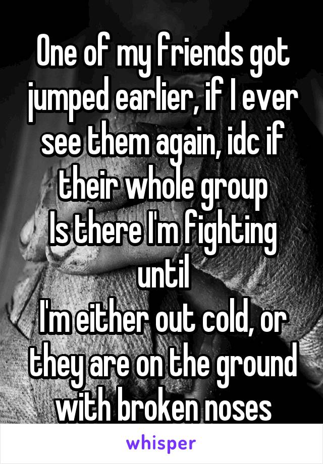 One of my friends got jumped earlier, if I ever see them again, idc if their whole group
Is there I'm fighting until
I'm either out cold, or they are on the ground with broken noses