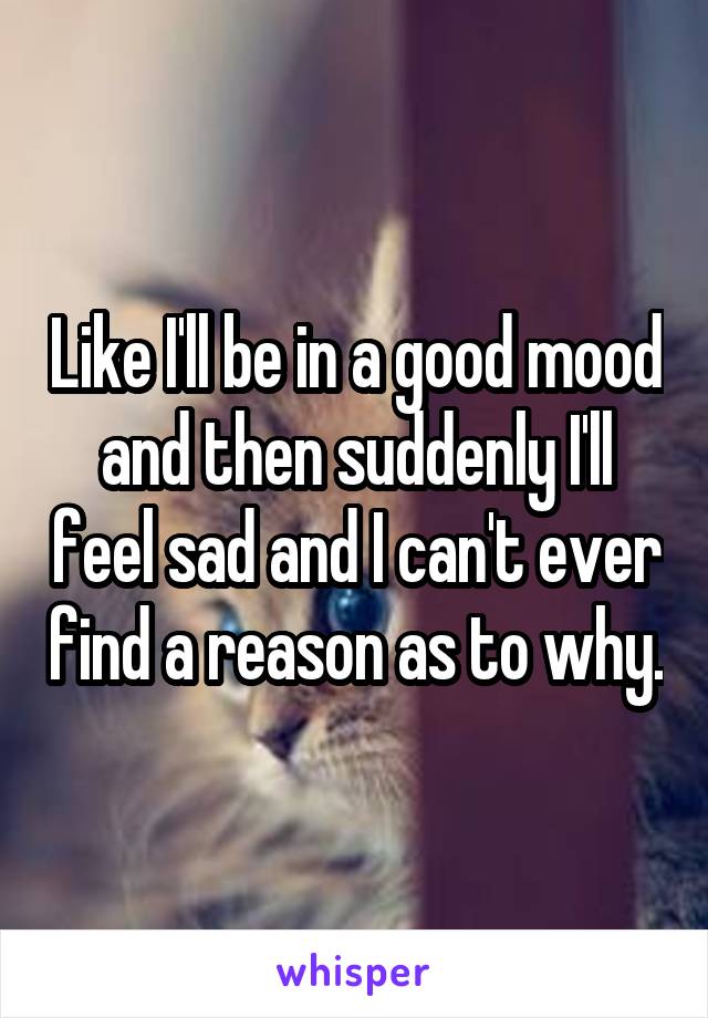 Like I'll be in a good mood and then suddenly I'll feel sad and I can't ever find a reason as to why.