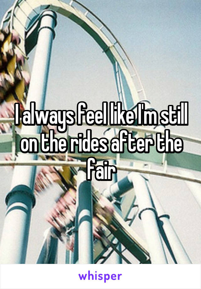 I always feel like I'm still on the rides after the fair