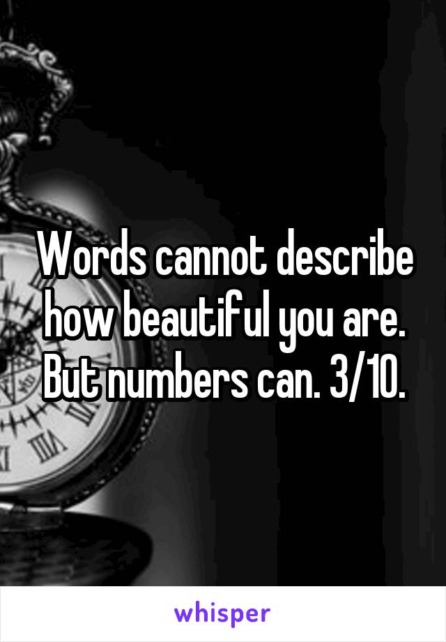 Words cannot describe how beautiful you are. But numbers can. 3/10.