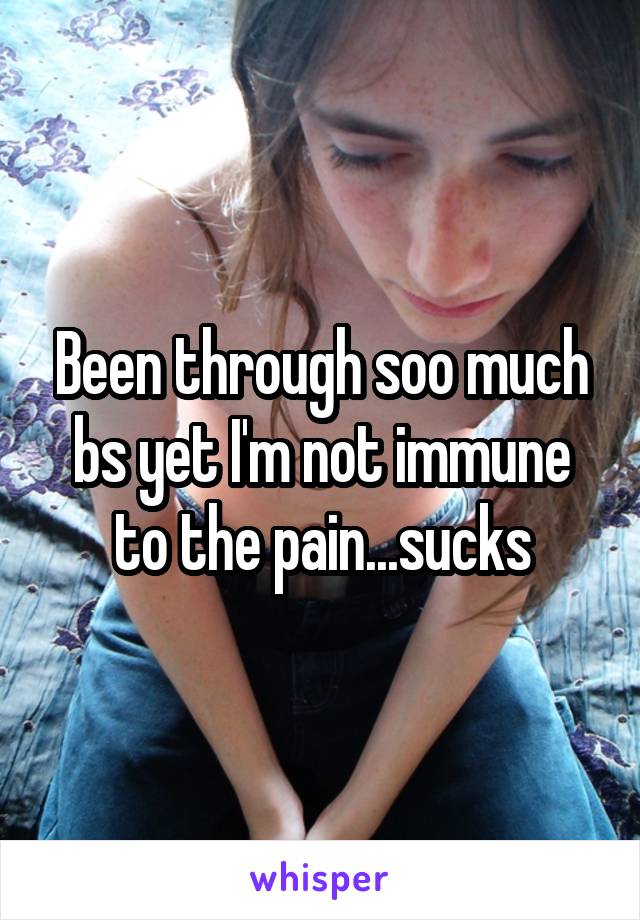 Been through soo much bs yet I'm not immune to the pain...sucks