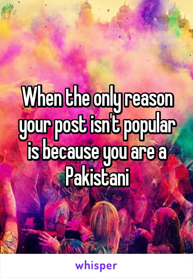 When the only reason your post isn't popular is because you are a Pakistani