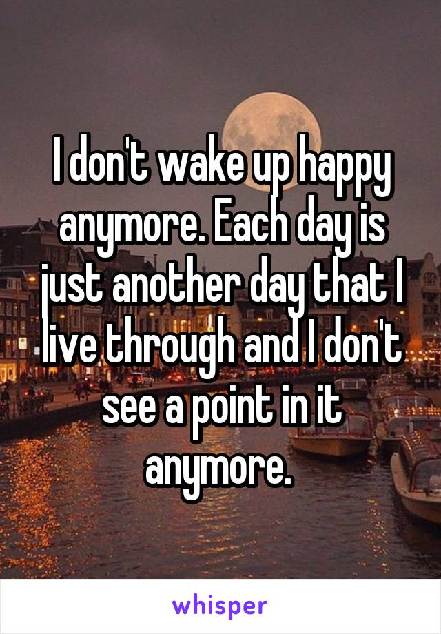 I don't wake up happy anymore. Each day is just another day that I live through and I don't see a point in it anymore. 