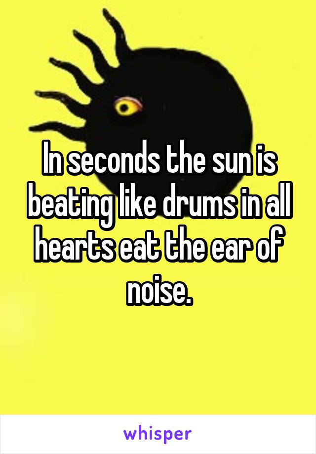 In seconds the sun is beating like drums in all hearts eat the ear of noise.