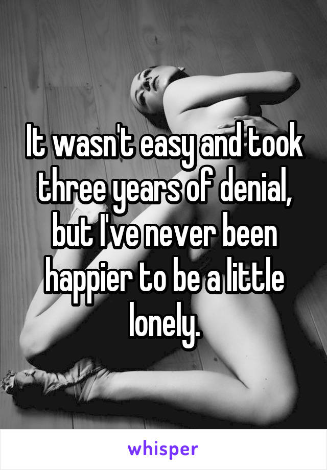 It wasn't easy and took three years of denial, but I've never been happier to be a little lonely.