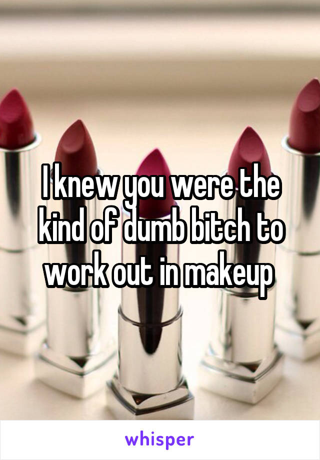 I knew you were the kind of dumb bitch to work out in makeup 