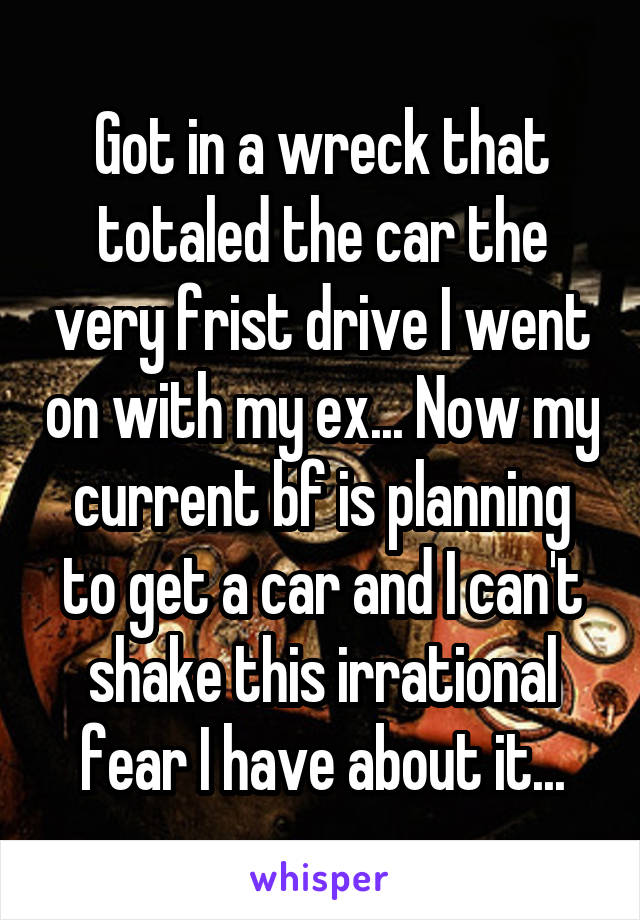 Got in a wreck that totaled the car the very frist drive I went on with my ex... Now my current bf is planning to get a car and I can't shake this irrational fear I have about it...