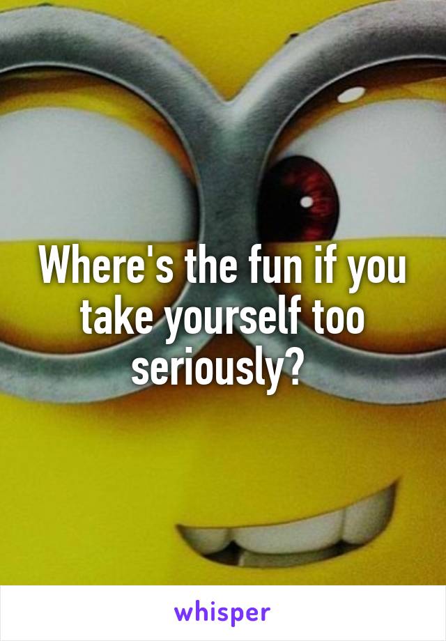 Where's the fun if you take yourself too seriously? 