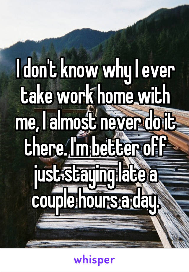 I don't know why I ever take work home with me, I almost never do it there. I'm better off just staying late a couple hours a day.