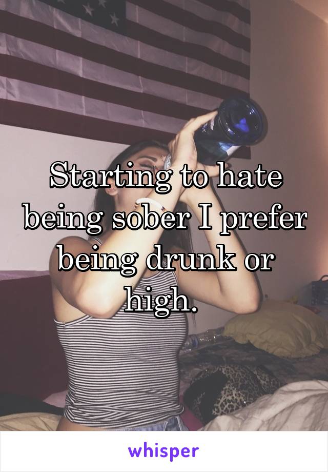 Starting to hate being sober I prefer being drunk or high. 