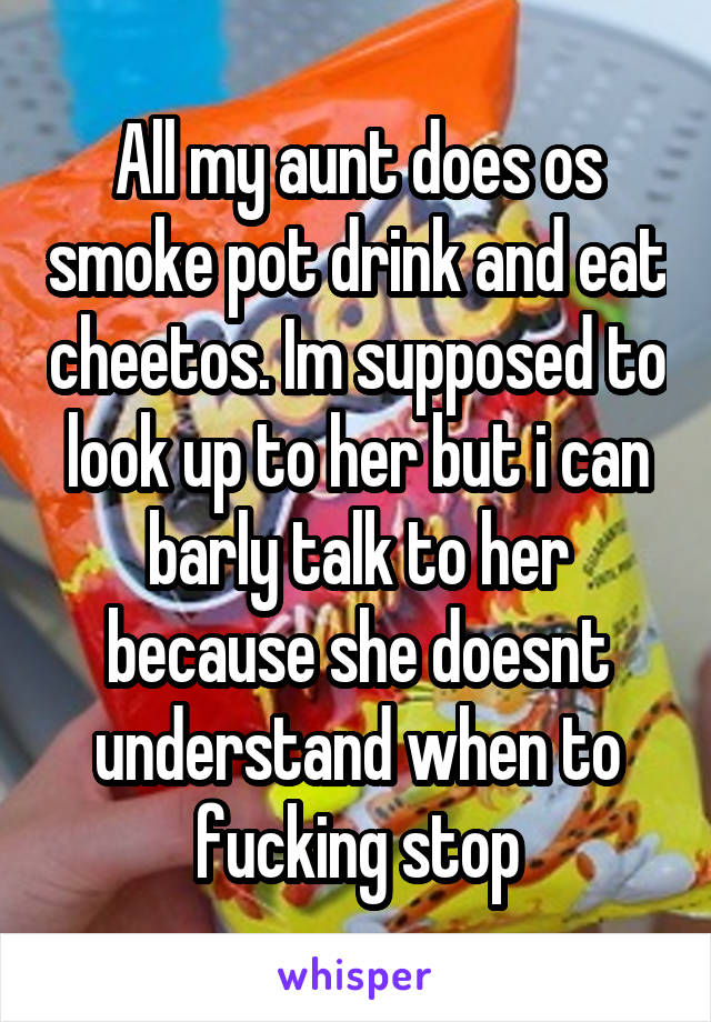 All my aunt does os smoke pot drink and eat cheetos. Im supposed to look up to her but i can barly talk to her because she doesnt understand when to fucking stop