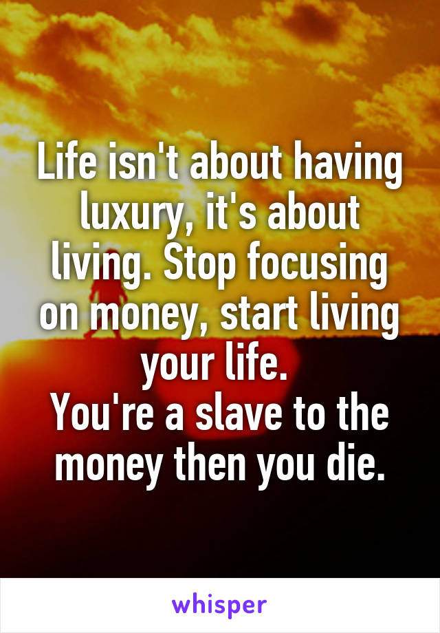 Life isn't about having luxury, it's about living. Stop focusing on money, start living your life. 
You're a slave to the money then you die.