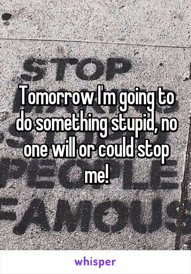 Tomorrow I'm going to do something stupid, no one will or could stop me!