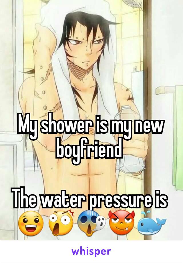 My shower is my new boyfriend 

The water pressure is 
😀😲😱😈🐳