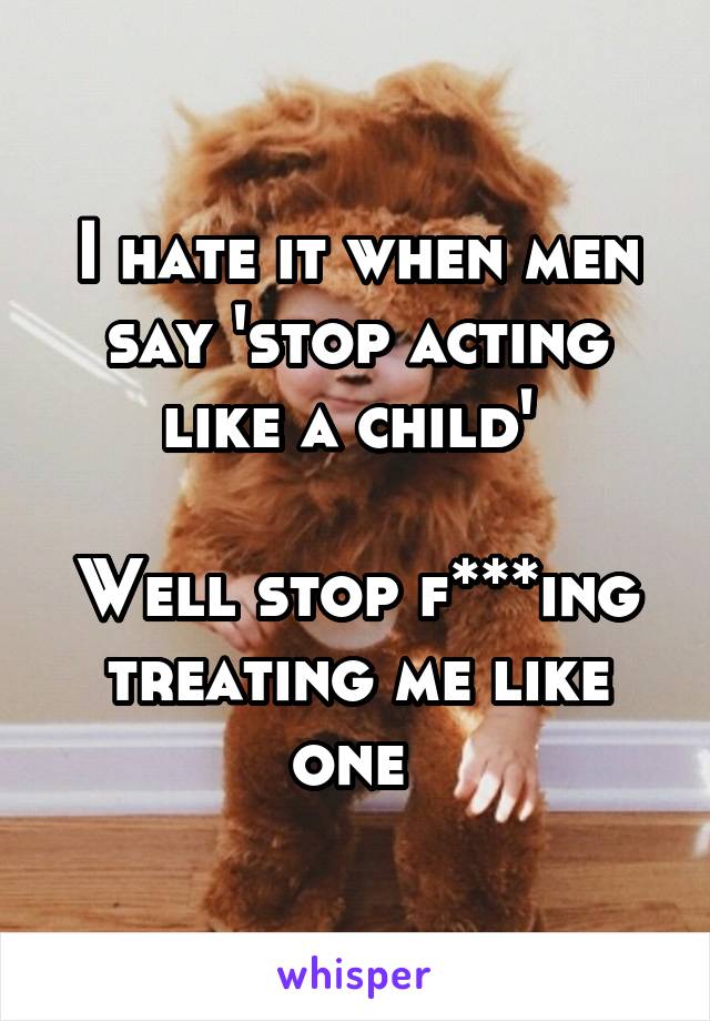 I hate it when men say 'stop acting like a child' 

Well stop f***ing treating me like one 