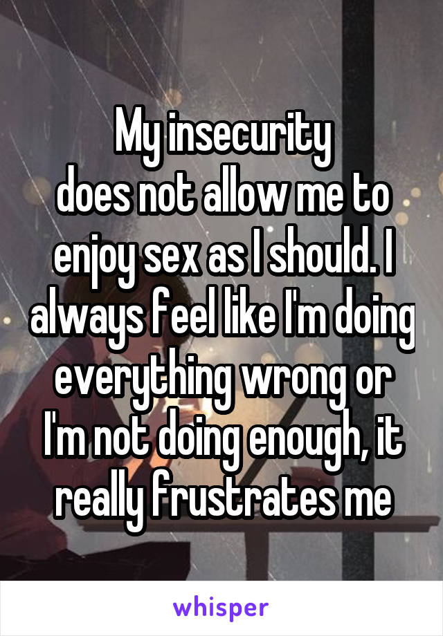 My insecurity
does not allow me to enjoy sex as I should. I always feel like I'm doing everything wrong or I'm not doing enough, it really frustrates me