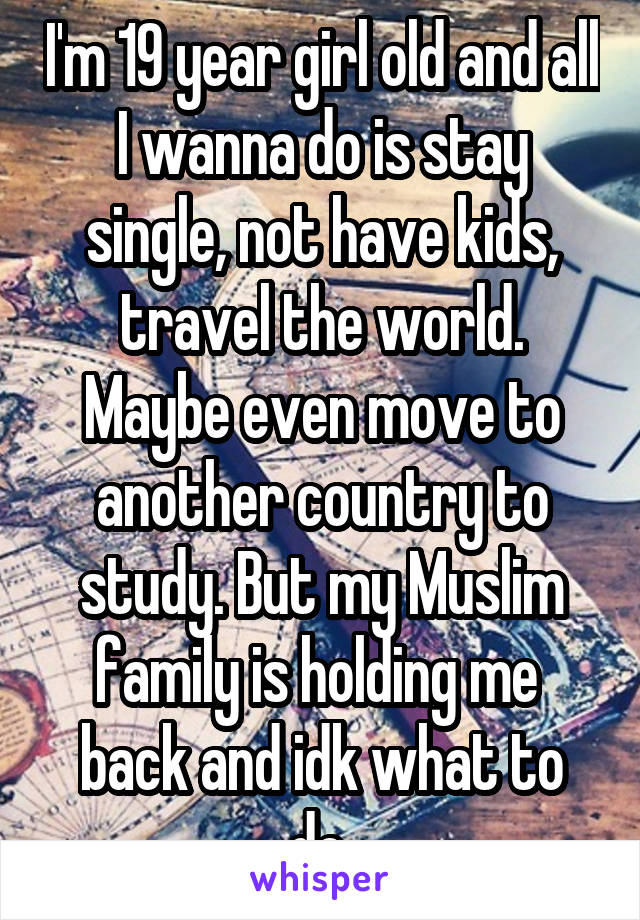 I'm 19 year girl old and all I wanna do is stay single, not have kids, travel the world. Maybe even move to another country to study. But my Muslim family is holding me 
back and idk what to do 