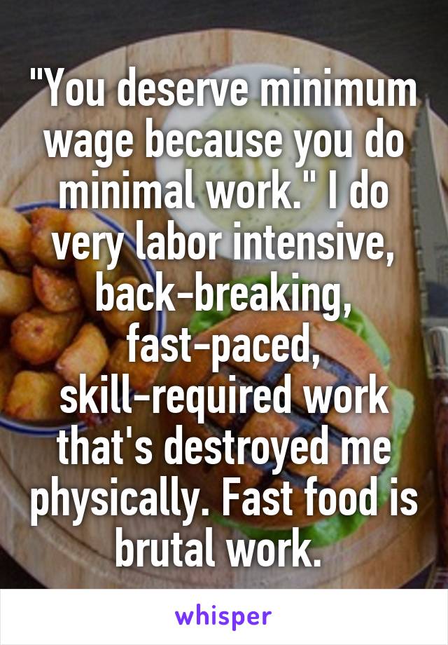 "You deserve minimum wage because you do minimal work." I do very labor intensive, back-breaking, fast-paced, skill-required work that's destroyed me physically. Fast food is brutal work. 