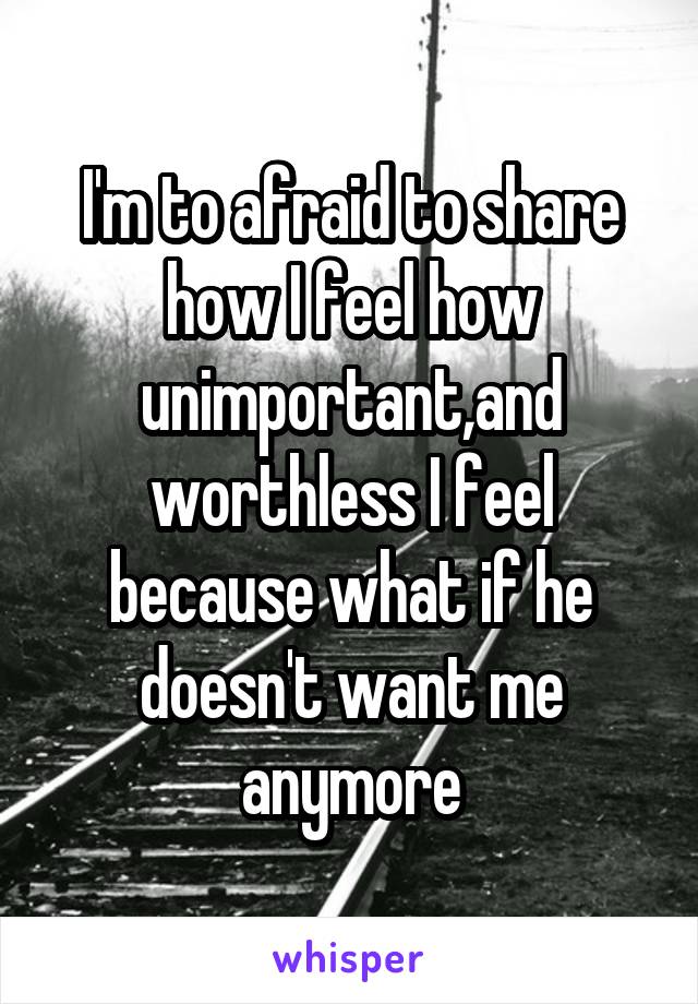 I'm to afraid to share how I feel how unimportant,and worthless I feel because what if he doesn't want me anymore