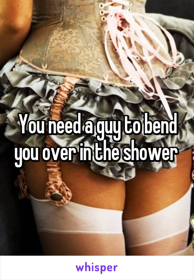 You need a guy to bend you over in the shower 