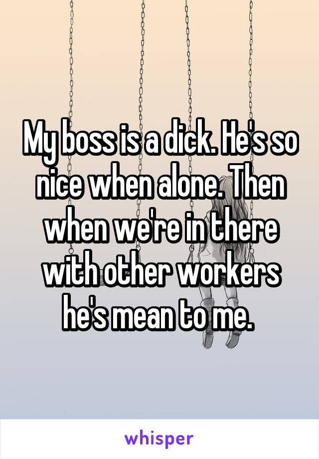 My boss is a dick. He's so nice when alone. Then when we're in there with other workers he's mean to me. 