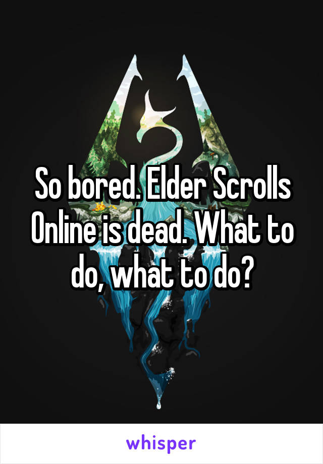 So bored. Elder Scrolls Online is dead. What to do, what to do?